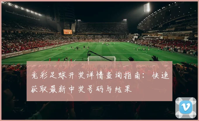 竞彩足球开奖详情查询指南：快速获取最新中奖号码与结果