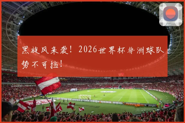 黑旋风来袭！2026世界杯非洲球队势不可挡！