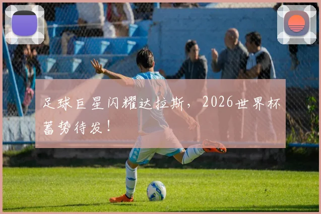 足球巨星闪耀达拉斯，2026世界杯蓄势待发！