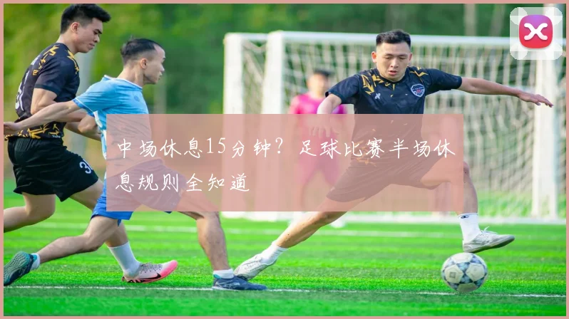 中场休息15分钟？足球比赛半场休息规则全知道