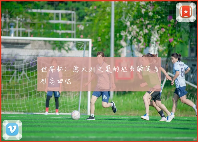 世界杯：意大利之夏的经典瞬间与难忘回忆