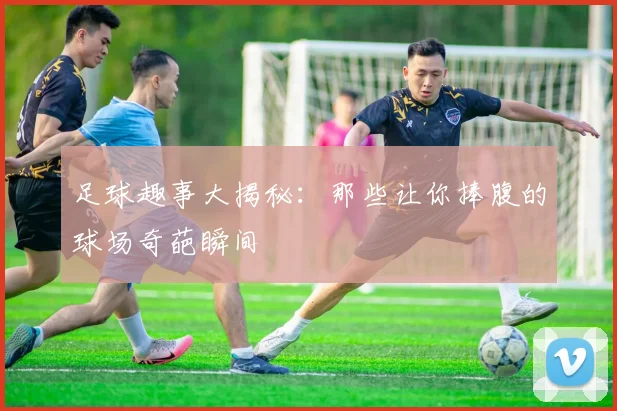 足球趣事大揭秘：那些让你捧腹的球场奇葩瞬间