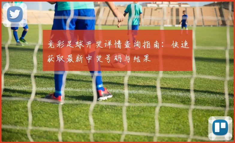 竞彩足球开奖详情查询指南：快速获取最新中奖号码与结果